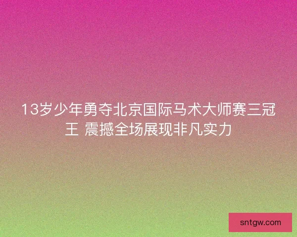 13岁少年勇夺北京国际马术大师赛三冠王 震撼全场展现非凡实力