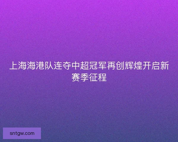 上海海港队连夺中超冠军再创辉煌开启新赛季征程