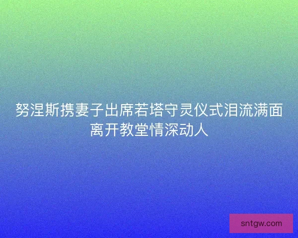 努涅斯携妻子出席若塔守灵仪式泪流满面离开教堂情深动人