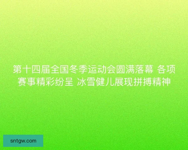 第十四届全国冬季运动会圆满落幕 各项赛事精彩纷呈 冰雪健儿展现拼搏精神