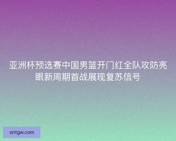 亚洲杯预选赛中国男篮开门红全队攻防亮眼新周期首战展现复苏信号